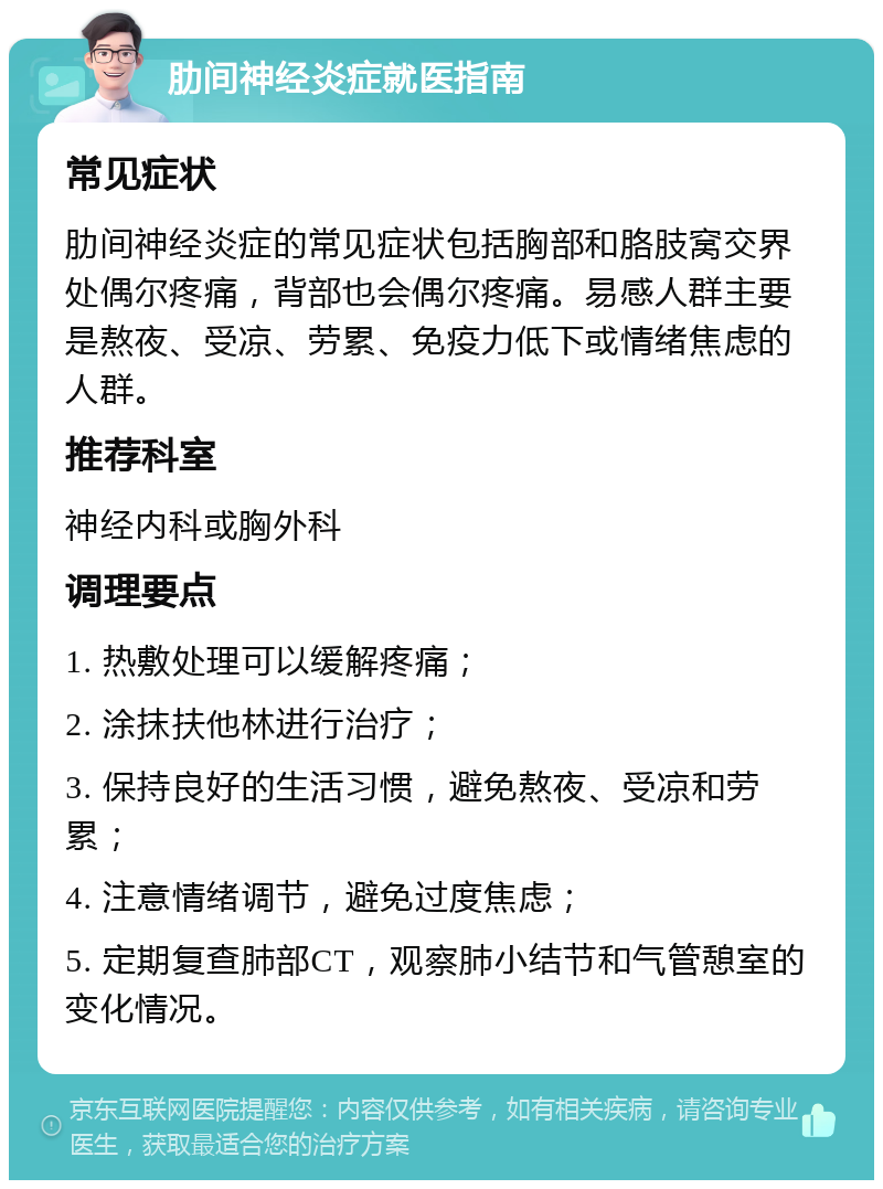 肋间神经炎症就医指南 常见症状 肋间神经炎症的常见症状包括胸部和胳肢窝交界处偶尔疼痛，背部也会偶尔疼痛。易感人群主要是熬夜、受凉、劳累、免疫力低下或情绪焦虑的人群。 推荐科室 神经内科或胸外科 调理要点 1. 热敷处理可以缓解疼痛； 2. 涂抹扶他林进行治疗； 3. 保持良好的生活习惯，避免熬夜、受凉和劳累； 4. 注意情绪调节，避免过度焦虑； 5. 定期复查肺部CT，观察肺小结节和气管憩室的变化情况。