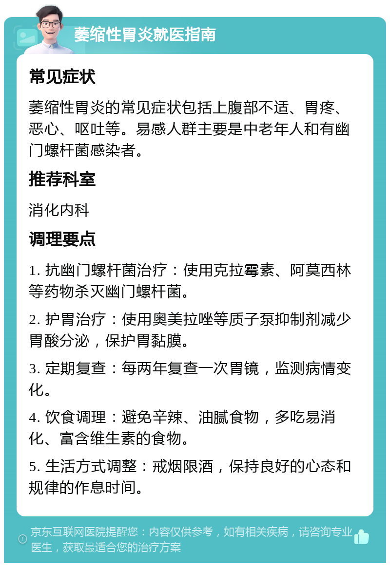 萎缩性胃炎就医指南 常见症状 萎缩性胃炎的常见症状包括上腹部不适、胃疼、恶心、呕吐等。易感人群主要是中老年人和有幽门螺杆菌感染者。 推荐科室 消化内科 调理要点 1. 抗幽门螺杆菌治疗：使用克拉霉素、阿莫西林等药物杀灭幽门螺杆菌。 2. 护胃治疗：使用奥美拉唑等质子泵抑制剂减少胃酸分泌，保护胃黏膜。 3. 定期复查：每两年复查一次胃镜，监测病情变化。 4. 饮食调理：避免辛辣、油腻食物，多吃易消化、富含维生素的食物。 5. 生活方式调整：戒烟限酒，保持良好的心态和规律的作息时间。