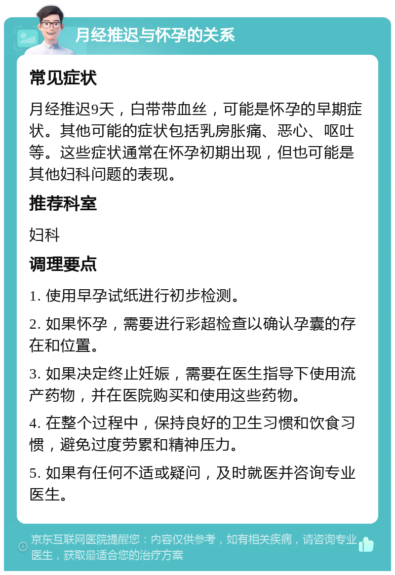 月经推迟与怀孕的关系 常见症状 月经推迟9天，白带带血丝，可能是怀孕的早期症状。其他可能的症状包括乳房胀痛、恶心、呕吐等。这些症状通常在怀孕初期出现，但也可能是其他妇科问题的表现。 推荐科室 妇科 调理要点 1. 使用早孕试纸进行初步检测。 2. 如果怀孕，需要进行彩超检查以确认孕囊的存在和位置。 3. 如果决定终止妊娠，需要在医生指导下使用流产药物，并在医院购买和使用这些药物。 4. 在整个过程中，保持良好的卫生习惯和饮食习惯，避免过度劳累和精神压力。 5. 如果有任何不适或疑问，及时就医并咨询专业医生。