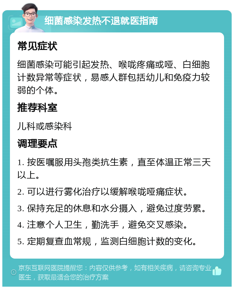 细菌感染发热不退就医指南 常见症状 细菌感染可能引起发热、喉咙疼痛或哑、白细胞计数异常等症状，易感人群包括幼儿和免疫力较弱的个体。 推荐科室 儿科或感染科 调理要点 1. 按医嘱服用头孢类抗生素，直至体温正常三天以上。 2. 可以进行雾化治疗以缓解喉咙哑痛症状。 3. 保持充足的休息和水分摄入，避免过度劳累。 4. 注意个人卫生，勤洗手，避免交叉感染。 5. 定期复查血常规，监测白细胞计数的变化。