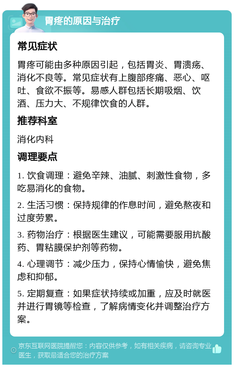 胃疼的原因与治疗 常见症状 胃疼可能由多种原因引起，包括胃炎、胃溃疡、消化不良等。常见症状有上腹部疼痛、恶心、呕吐、食欲不振等。易感人群包括长期吸烟、饮酒、压力大、不规律饮食的人群。 推荐科室 消化内科 调理要点 1. 饮食调理：避免辛辣、油腻、刺激性食物，多吃易消化的食物。 2. 生活习惯：保持规律的作息时间，避免熬夜和过度劳累。 3. 药物治疗：根据医生建议，可能需要服用抗酸药、胃粘膜保护剂等药物。 4. 心理调节：减少压力，保持心情愉快，避免焦虑和抑郁。 5. 定期复查：如果症状持续或加重，应及时就医并进行胃镜等检查，了解病情变化并调整治疗方案。