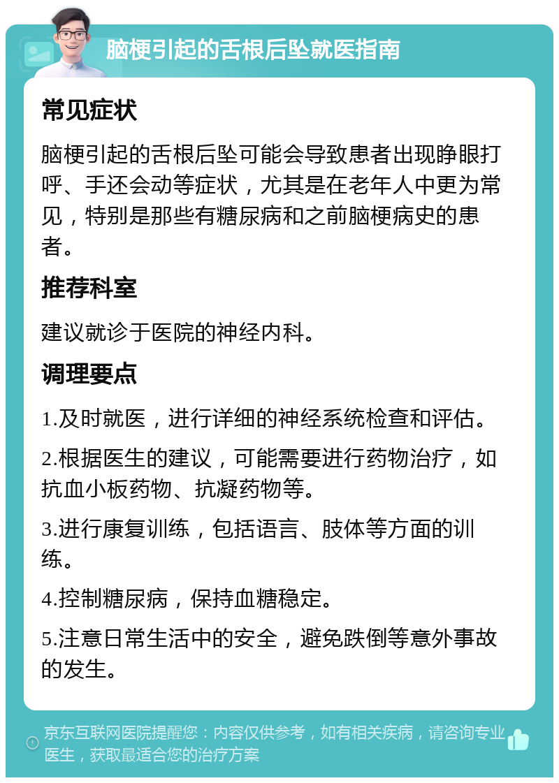 脑梗引起的舌根后坠就医指南 常见症状 脑梗引起的舌根后坠可能会导致患者出现睁眼打呼、手还会动等症状，尤其是在老年人中更为常见，特别是那些有糖尿病和之前脑梗病史的患者。 推荐科室 建议就诊于医院的神经内科。 调理要点 1.及时就医，进行详细的神经系统检查和评估。 2.根据医生的建议，可能需要进行药物治疗，如抗血小板药物、抗凝药物等。 3.进行康复训练，包括语言、肢体等方面的训练。 4.控制糖尿病，保持血糖稳定。 5.注意日常生活中的安全，避免跌倒等意外事故的发生。