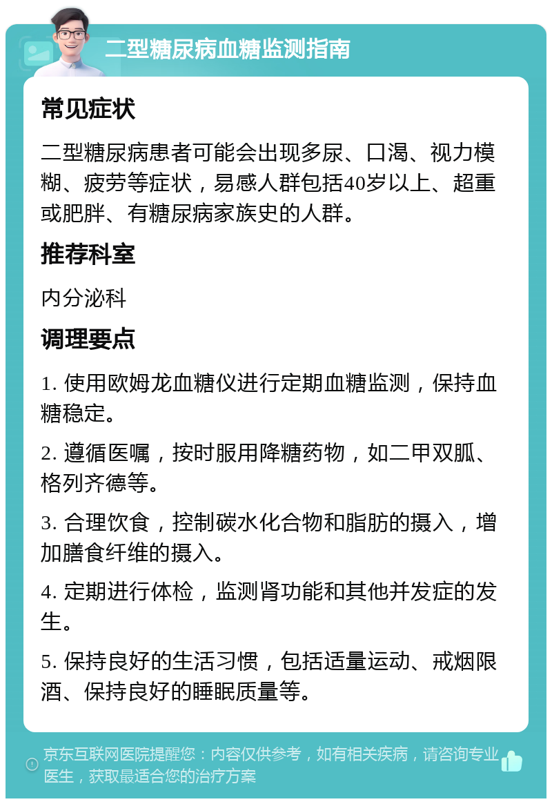 二型糖尿病血糖监测指南 常见症状 二型糖尿病患者可能会出现多尿、口渴、视力模糊、疲劳等症状，易感人群包括40岁以上、超重或肥胖、有糖尿病家族史的人群。 推荐科室 内分泌科 调理要点 1. 使用欧姆龙血糖仪进行定期血糖监测，保持血糖稳定。 2. 遵循医嘱，按时服用降糖药物，如二甲双胍、格列齐德等。 3. 合理饮食，控制碳水化合物和脂肪的摄入，增加膳食纤维的摄入。 4. 定期进行体检，监测肾功能和其他并发症的发生。 5. 保持良好的生活习惯，包括适量运动、戒烟限酒、保持良好的睡眠质量等。