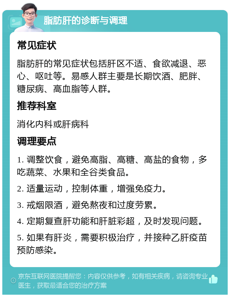 脂肪肝的诊断与调理 常见症状 脂肪肝的常见症状包括肝区不适、食欲减退、恶心、呕吐等。易感人群主要是长期饮酒、肥胖、糖尿病、高血脂等人群。 推荐科室 消化内科或肝病科 调理要点 1. 调整饮食，避免高脂、高糖、高盐的食物，多吃蔬菜、水果和全谷类食品。 2. 适量运动，控制体重，增强免疫力。 3. 戒烟限酒，避免熬夜和过度劳累。 4. 定期复查肝功能和肝脏彩超，及时发现问题。 5. 如果有肝炎，需要积极治疗，并接种乙肝疫苗预防感染。