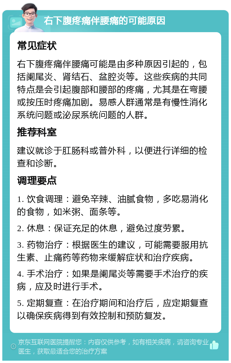 右下腹疼痛伴腰痛的可能原因 常见症状 右下腹疼痛伴腰痛可能是由多种原因引起的，包括阑尾炎、肾结石、盆腔炎等。这些疾病的共同特点是会引起腹部和腰部的疼痛，尤其是在弯腰或按压时疼痛加剧。易感人群通常是有慢性消化系统问题或泌尿系统问题的人群。 推荐科室 建议就诊于肛肠科或普外科，以便进行详细的检查和诊断。 调理要点 1. 饮食调理：避免辛辣、油腻食物，多吃易消化的食物，如米粥、面条等。 2. 休息：保证充足的休息，避免过度劳累。 3. 药物治疗：根据医生的建议，可能需要服用抗生素、止痛药等药物来缓解症状和治疗疾病。 4. 手术治疗：如果是阑尾炎等需要手术治疗的疾病，应及时进行手术。 5. 定期复查：在治疗期间和治疗后，应定期复查以确保疾病得到有效控制和预防复发。