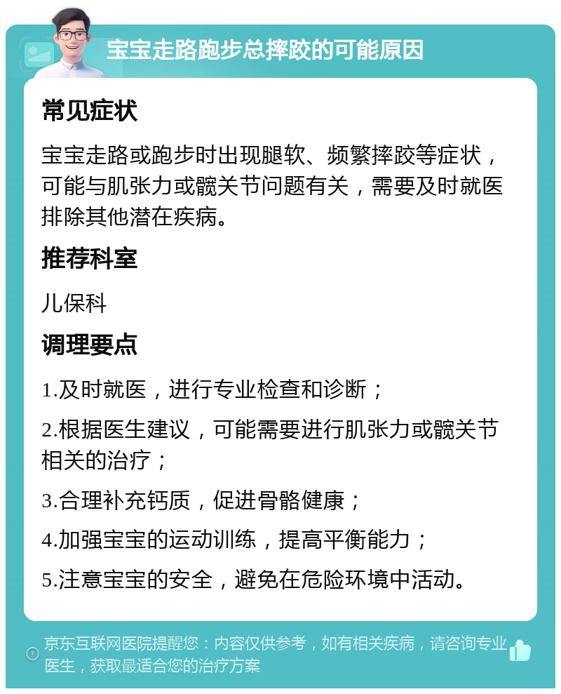 宝宝走路跑步总摔跤的可能原因 常见症状 宝宝走路或跑步时出现腿软、频繁摔跤等症状，可能与肌张力或髋关节问题有关，需要及时就医排除其他潜在疾病。 推荐科室 儿保科 调理要点 1.及时就医，进行专业检查和诊断； 2.根据医生建议，可能需要进行肌张力或髋关节相关的治疗； 3.合理补充钙质，促进骨骼健康； 4.加强宝宝的运动训练，提高平衡能力； 5.注意宝宝的安全，避免在危险环境中活动。