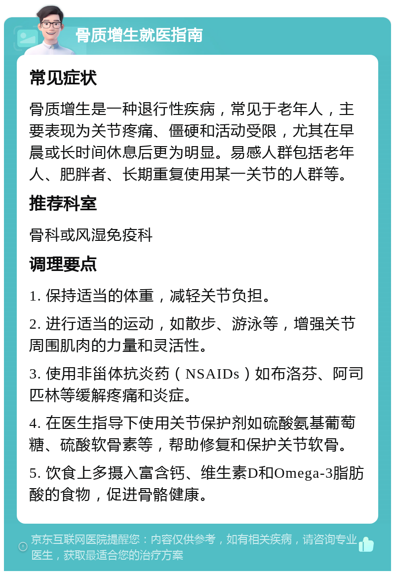 骨质增生就医指南 常见症状 骨质增生是一种退行性疾病，常见于老年人，主要表现为关节疼痛、僵硬和活动受限，尤其在早晨或长时间休息后更为明显。易感人群包括老年人、肥胖者、长期重复使用某一关节的人群等。 推荐科室 骨科或风湿免疫科 调理要点 1. 保持适当的体重，减轻关节负担。 2. 进行适当的运动，如散步、游泳等，增强关节周围肌肉的力量和灵活性。 3. 使用非甾体抗炎药（NSAIDs）如布洛芬、阿司匹林等缓解疼痛和炎症。 4. 在医生指导下使用关节保护剂如硫酸氨基葡萄糖、硫酸软骨素等，帮助修复和保护关节软骨。 5. 饮食上多摄入富含钙、维生素D和Omega-3脂肪酸的食物，促进骨骼健康。