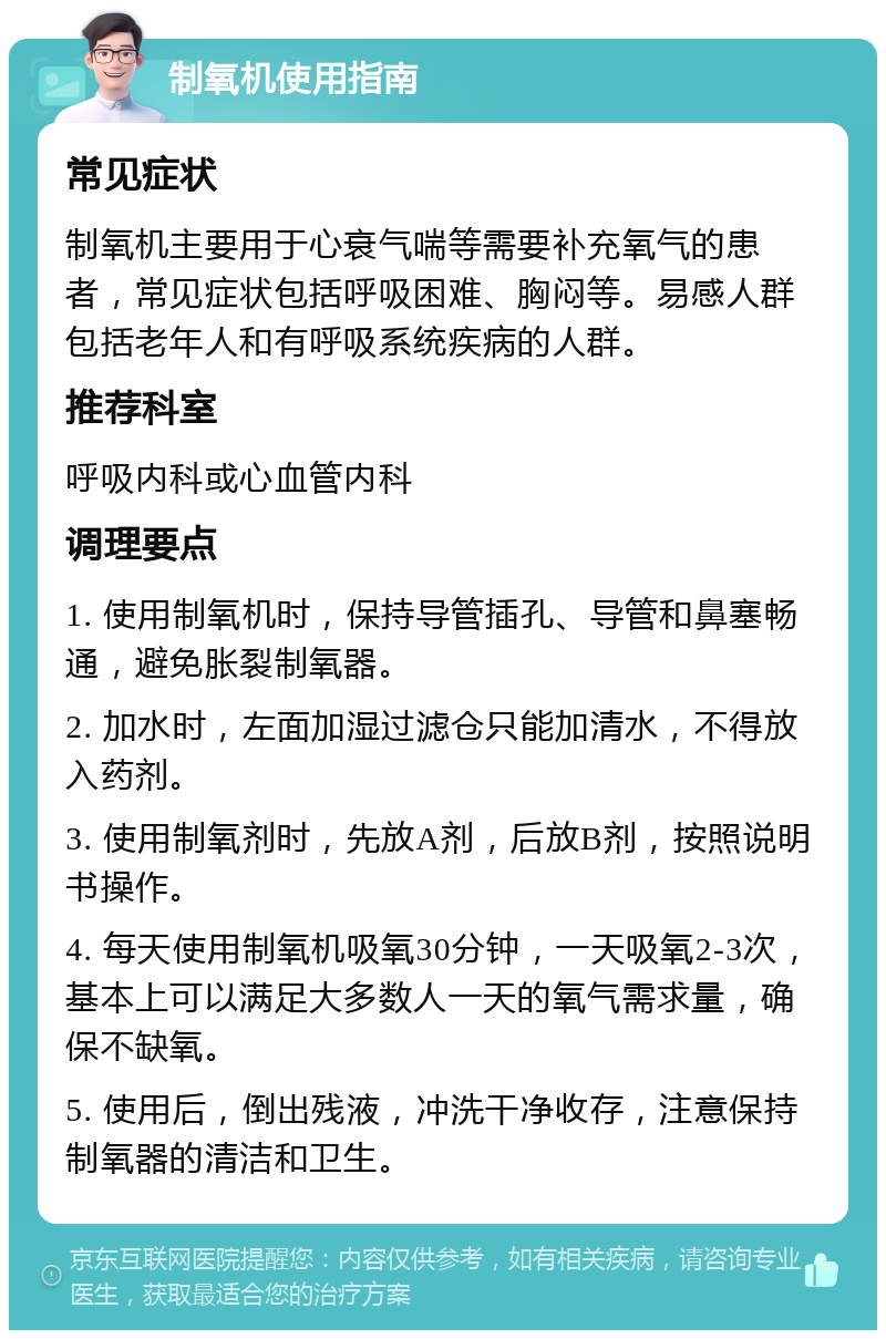 制氧机使用指南 常见症状 制氧机主要用于心衰气喘等需要补充氧气的患者，常见症状包括呼吸困难、胸闷等。易感人群包括老年人和有呼吸系统疾病的人群。 推荐科室 呼吸内科或心血管内科 调理要点 1. 使用制氧机时，保持导管插孔、导管和鼻塞畅通，避免胀裂制氧器。 2. 加水时，左面加湿过滤仓只能加清水，不得放入药剂。 3. 使用制氧剂时，先放A剂，后放B剂，按照说明书操作。 4. 每天使用制氧机吸氧30分钟，一天吸氧2-3次，基本上可以满足大多数人一天的氧气需求量，确保不缺氧。 5. 使用后，倒出残液，冲洗干净收存，注意保持制氧器的清洁和卫生。