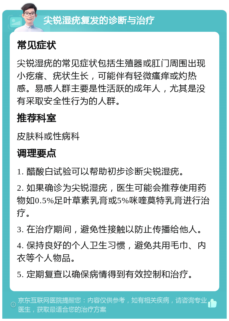 尖锐湿疣复发的诊断与治疗 常见症状 尖锐湿疣的常见症状包括生殖器或肛门周围出现小疙瘩、疣状生长，可能伴有轻微瘙痒或灼热感。易感人群主要是性活跃的成年人，尤其是没有采取安全性行为的人群。 推荐科室 皮肤科或性病科 调理要点 1. 醋酸白试验可以帮助初步诊断尖锐湿疣。 2. 如果确诊为尖锐湿疣，医生可能会推荐使用药物如0.5%足叶草素乳膏或5%咪喹莫特乳膏进行治疗。 3. 在治疗期间，避免性接触以防止传播给他人。 4. 保持良好的个人卫生习惯，避免共用毛巾、内衣等个人物品。 5. 定期复查以确保病情得到有效控制和治疗。