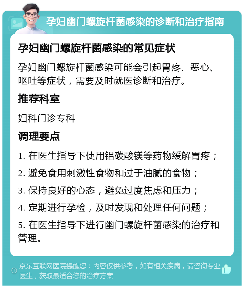 孕妇幽门螺旋杆菌感染的诊断和治疗指南 孕妇幽门螺旋杆菌感染的常见症状 孕妇幽门螺旋杆菌感染可能会引起胃疼、恶心、呕吐等症状，需要及时就医诊断和治疗。 推荐科室 妇科门诊专科 调理要点 1. 在医生指导下使用铝碳酸镁等药物缓解胃疼； 2. 避免食用刺激性食物和过于油腻的食物； 3. 保持良好的心态，避免过度焦虑和压力； 4. 定期进行孕检，及时发现和处理任何问题； 5. 在医生指导下进行幽门螺旋杆菌感染的治疗和管理。