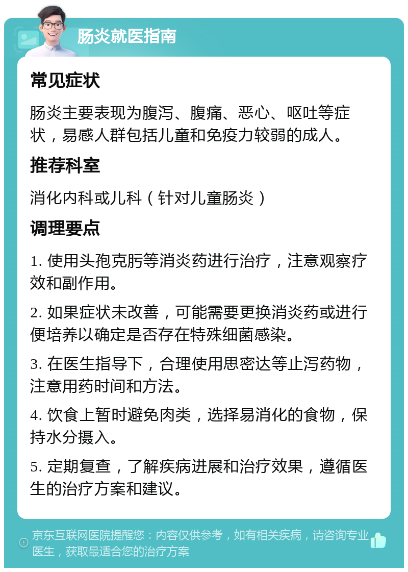 肠炎就医指南 常见症状 肠炎主要表现为腹泻、腹痛、恶心、呕吐等症状，易感人群包括儿童和免疫力较弱的成人。 推荐科室 消化内科或儿科（针对儿童肠炎） 调理要点 1. 使用头孢克肟等消炎药进行治疗，注意观察疗效和副作用。 2. 如果症状未改善，可能需要更换消炎药或进行便培养以确定是否存在特殊细菌感染。 3. 在医生指导下，合理使用思密达等止泻药物，注意用药时间和方法。 4. 饮食上暂时避免肉类，选择易消化的食物，保持水分摄入。 5. 定期复查，了解疾病进展和治疗效果，遵循医生的治疗方案和建议。