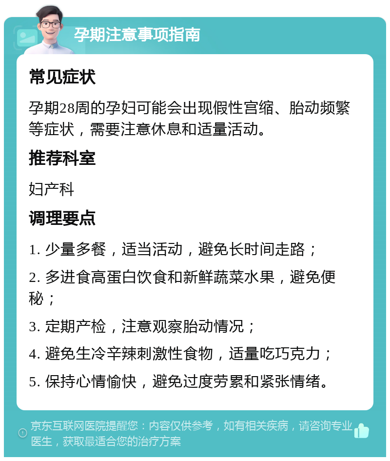 孕期注意事项指南 常见症状 孕期28周的孕妇可能会出现假性宫缩、胎动频繁等症状，需要注意休息和适量活动。 推荐科室 妇产科 调理要点 1. 少量多餐，适当活动，避免长时间走路； 2. 多进食高蛋白饮食和新鲜蔬菜水果，避免便秘； 3. 定期产检，注意观察胎动情况； 4. 避免生冷辛辣刺激性食物，适量吃巧克力； 5. 保持心情愉快，避免过度劳累和紧张情绪。