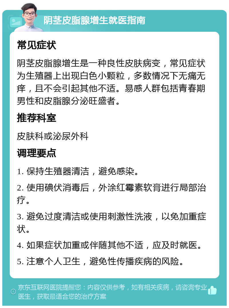 阴茎皮脂腺增生就医指南 常见症状 阴茎皮脂腺增生是一种良性皮肤病变，常见症状为生殖器上出现白色小颗粒，多数情况下无痛无痒，且不会引起其他不适。易感人群包括青春期男性和皮脂腺分泌旺盛者。 推荐科室 皮肤科或泌尿外科 调理要点 1. 保持生殖器清洁，避免感染。 2. 使用碘伏消毒后，外涂红霉素软膏进行局部治疗。 3. 避免过度清洁或使用刺激性洗液，以免加重症状。 4. 如果症状加重或伴随其他不适，应及时就医。 5. 注意个人卫生，避免性传播疾病的风险。