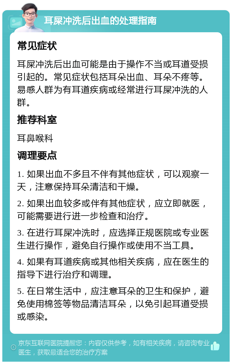 耳屎冲洗后出血的处理指南 常见症状 耳屎冲洗后出血可能是由于操作不当或耳道受损引起的。常见症状包括耳朵出血、耳朵不疼等。易感人群为有耳道疾病或经常进行耳屎冲洗的人群。 推荐科室 耳鼻喉科 调理要点 1. 如果出血不多且不伴有其他症状，可以观察一天，注意保持耳朵清洁和干燥。 2. 如果出血较多或伴有其他症状，应立即就医，可能需要进行进一步检查和治疗。 3. 在进行耳屎冲洗时，应选择正规医院或专业医生进行操作，避免自行操作或使用不当工具。 4. 如果有耳道疾病或其他相关疾病，应在医生的指导下进行治疗和调理。 5. 在日常生活中，应注意耳朵的卫生和保护，避免使用棉签等物品清洁耳朵，以免引起耳道受损或感染。