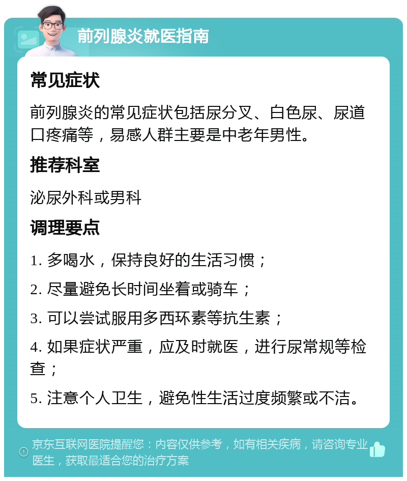 前列腺炎就医指南 常见症状 前列腺炎的常见症状包括尿分叉、白色尿、尿道口疼痛等，易感人群主要是中老年男性。 推荐科室 泌尿外科或男科 调理要点 1. 多喝水，保持良好的生活习惯； 2. 尽量避免长时间坐着或骑车； 3. 可以尝试服用多西环素等抗生素； 4. 如果症状严重，应及时就医，进行尿常规等检查； 5. 注意个人卫生，避免性生活过度频繁或不洁。