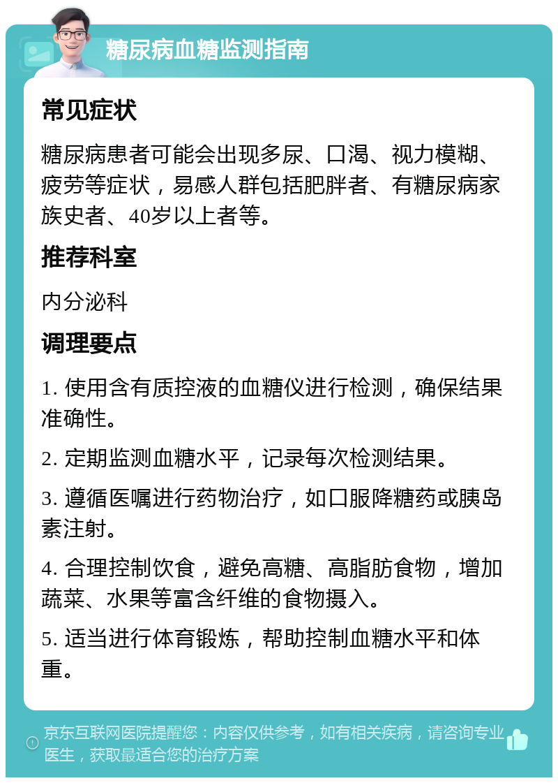 糖尿病血糖监测指南 常见症状 糖尿病患者可能会出现多尿、口渴、视力模糊、疲劳等症状，易感人群包括肥胖者、有糖尿病家族史者、40岁以上者等。 推荐科室 内分泌科 调理要点 1. 使用含有质控液的血糖仪进行检测，确保结果准确性。 2. 定期监测血糖水平，记录每次检测结果。 3. 遵循医嘱进行药物治疗，如口服降糖药或胰岛素注射。 4. 合理控制饮食，避免高糖、高脂肪食物，增加蔬菜、水果等富含纤维的食物摄入。 5. 适当进行体育锻炼，帮助控制血糖水平和体重。