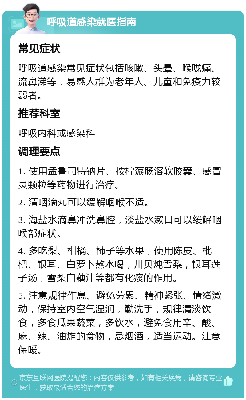 呼吸道感染就医指南 常见症状 呼吸道感染常见症状包括咳嗽、头晕、喉咙痛、流鼻涕等，易感人群为老年人、儿童和免疫力较弱者。 推荐科室 呼吸内科或感染科 调理要点 1. 使用孟鲁司特钠片、桉柠蒎肠溶软胶囊、感冒灵颗粒等药物进行治疗。 2. 清咽滴丸可以缓解咽喉不适。 3. 海盐水滴鼻冲洗鼻腔，淡盐水漱口可以缓解咽喉部症状。 4. 多吃梨、柑橘、柿子等水果，使用陈皮、枇杷、银耳、白萝卜熬水喝，川贝炖雪梨，银耳莲子汤，雪梨白藕汁等都有化痰的作用。 5. 注意规律作息、避免劳累、精神紧张、情绪激动，保持室内空气湿润，勤洗手，规律清淡饮食，多食瓜果蔬菜，多饮水，避免食用辛、酸、麻、辣、油炸的食物，忌烟酒，适当运动。注意保暖。