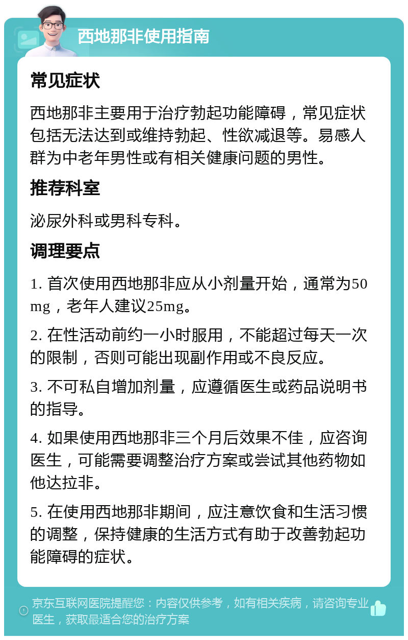 西地那非使用指南 常见症状 西地那非主要用于治疗勃起功能障碍，常见症状包括无法达到或维持勃起、性欲减退等。易感人群为中老年男性或有相关健康问题的男性。 推荐科室 泌尿外科或男科专科。 调理要点 1. 首次使用西地那非应从小剂量开始，通常为50mg，老年人建议25mg。 2. 在性活动前约一小时服用，不能超过每天一次的限制，否则可能出现副作用或不良反应。 3. 不可私自增加剂量，应遵循医生或药品说明书的指导。 4. 如果使用西地那非三个月后效果不佳，应咨询医生，可能需要调整治疗方案或尝试其他药物如他达拉非。 5. 在使用西地那非期间，应注意饮食和生活习惯的调整，保持健康的生活方式有助于改善勃起功能障碍的症状。