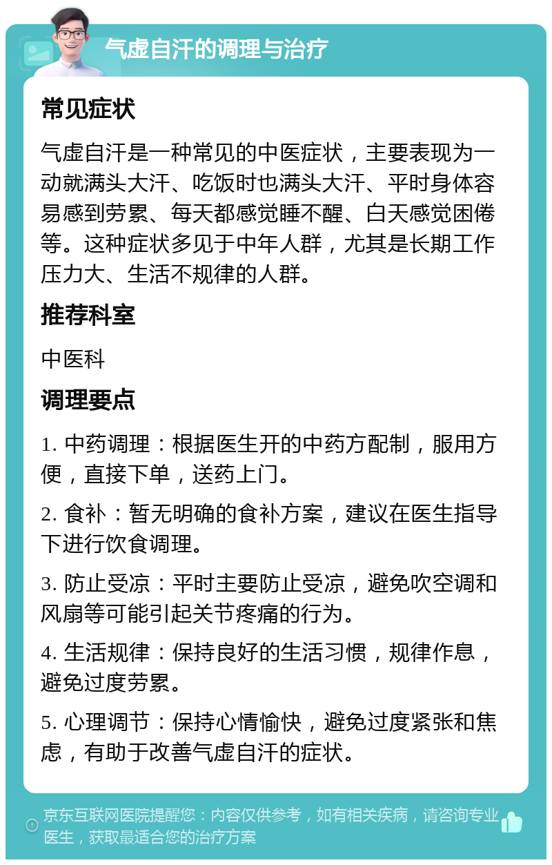 气虚自汗的调理与治疗 常见症状 气虚自汗是一种常见的中医症状，主要表现为一动就满头大汗、吃饭时也满头大汗、平时身体容易感到劳累、每天都感觉睡不醒、白天感觉困倦等。这种症状多见于中年人群，尤其是长期工作压力大、生活不规律的人群。 推荐科室 中医科 调理要点 1. 中药调理：根据医生开的中药方配制，服用方便，直接下单，送药上门。 2. 食补：暂无明确的食补方案，建议在医生指导下进行饮食调理。 3. 防止受凉：平时主要防止受凉，避免吹空调和风扇等可能引起关节疼痛的行为。 4. 生活规律：保持良好的生活习惯，规律作息，避免过度劳累。 5. 心理调节：保持心情愉快，避免过度紧张和焦虑，有助于改善气虚自汗的症状。