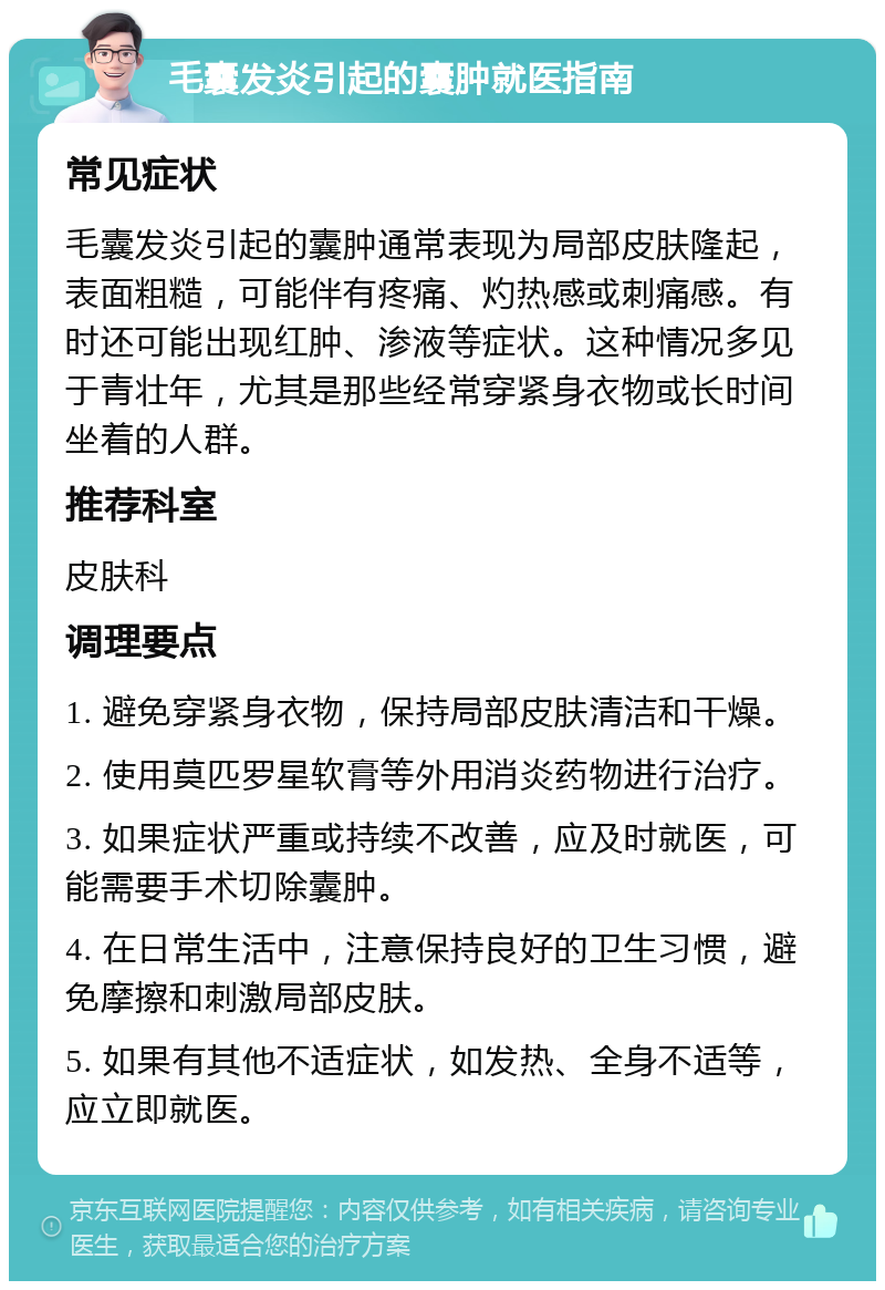 毛囊发炎引起的囊肿就医指南 常见症状 毛囊发炎引起的囊肿通常表现为局部皮肤隆起，表面粗糙，可能伴有疼痛、灼热感或刺痛感。有时还可能出现红肿、渗液等症状。这种情况多见于青壮年，尤其是那些经常穿紧身衣物或长时间坐着的人群。 推荐科室 皮肤科 调理要点 1. 避免穿紧身衣物，保持局部皮肤清洁和干燥。 2. 使用莫匹罗星软膏等外用消炎药物进行治疗。 3. 如果症状严重或持续不改善，应及时就医，可能需要手术切除囊肿。 4. 在日常生活中，注意保持良好的卫生习惯，避免摩擦和刺激局部皮肤。 5. 如果有其他不适症状，如发热、全身不适等，应立即就医。