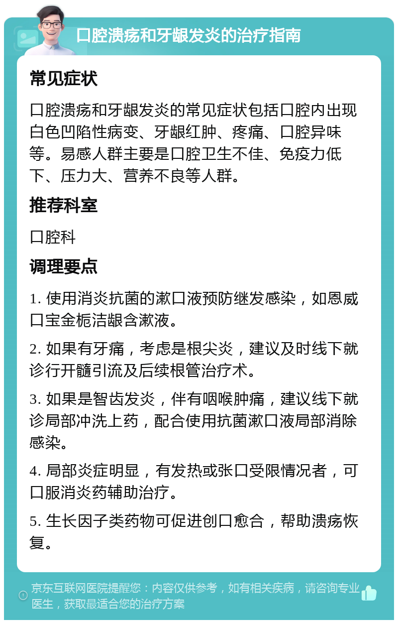 口腔溃疡和牙龈发炎的治疗指南 常见症状 口腔溃疡和牙龈发炎的常见症状包括口腔内出现白色凹陷性病变、牙龈红肿、疼痛、口腔异味等。易感人群主要是口腔卫生不佳、免疫力低下、压力大、营养不良等人群。 推荐科室 口腔科 调理要点 1. 使用消炎抗菌的漱口液预防继发感染，如恩威 口宝金栀洁龈含漱液。 2. 如果有牙痛，考虑是根尖炎，建议及时线下就诊行开髓引流及后续根管治疗术。 3. 如果是智齿发炎，伴有咽喉肿痛，建议线下就诊局部冲洗上药，配合使用抗菌漱口液局部消除感染。 4. 局部炎症明显，有发热或张口受限情况者，可口服消炎药辅助治疗。 5. 生长因子类药物可促进创口愈合，帮助溃疡恢复。