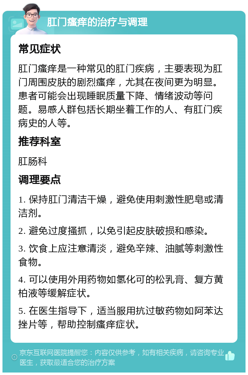 肛门瘙痒的治疗与调理 常见症状 肛门瘙痒是一种常见的肛门疾病，主要表现为肛门周围皮肤的剧烈瘙痒，尤其在夜间更为明显。患者可能会出现睡眠质量下降、情绪波动等问题。易感人群包括长期坐着工作的人、有肛门疾病史的人等。 推荐科室 肛肠科 调理要点 1. 保持肛门清洁干燥，避免使用刺激性肥皂或清洁剂。 2. 避免过度搔抓，以免引起皮肤破损和感染。 3. 饮食上应注意清淡，避免辛辣、油腻等刺激性食物。 4. 可以使用外用药物如氢化可的松乳膏、复方黄柏液等缓解症状。 5. 在医生指导下，适当服用抗过敏药物如阿苯达挫片等，帮助控制瘙痒症状。