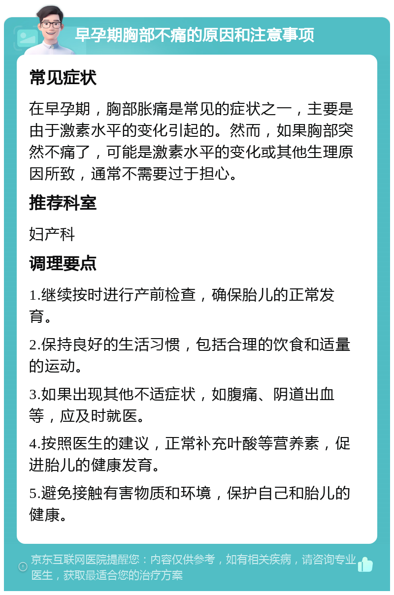 早孕期胸部不痛的原因和注意事项 常见症状 在早孕期，胸部胀痛是常见的症状之一，主要是由于激素水平的变化引起的。然而，如果胸部突然不痛了，可能是激素水平的变化或其他生理原因所致，通常不需要过于担心。 推荐科室 妇产科 调理要点 1.继续按时进行产前检查，确保胎儿的正常发育。 2.保持良好的生活习惯，包括合理的饮食和适量的运动。 3.如果出现其他不适症状，如腹痛、阴道出血等，应及时就医。 4.按照医生的建议，正常补充叶酸等营养素，促进胎儿的健康发育。 5.避免接触有害物质和环境，保护自己和胎儿的健康。