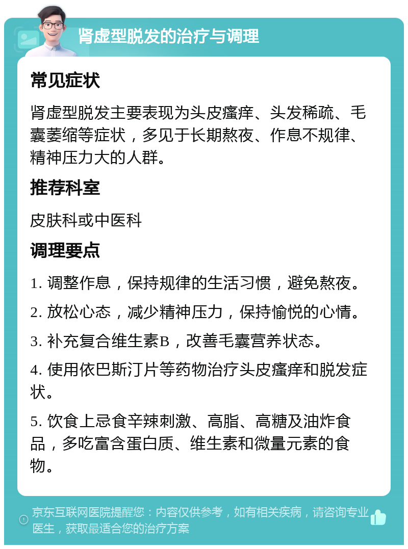 肾虚型脱发的治疗与调理 常见症状 肾虚型脱发主要表现为头皮瘙痒、头发稀疏、毛囊萎缩等症状，多见于长期熬夜、作息不规律、精神压力大的人群。 推荐科室 皮肤科或中医科 调理要点 1. 调整作息，保持规律的生活习惯，避免熬夜。 2. 放松心态，减少精神压力，保持愉悦的心情。 3. 补充复合维生素B，改善毛囊营养状态。 4. 使用依巴斯汀片等药物治疗头皮瘙痒和脱发症状。 5. 饮食上忌食辛辣刺激、高脂、高糖及油炸食品，多吃富含蛋白质、维生素和微量元素的食物。