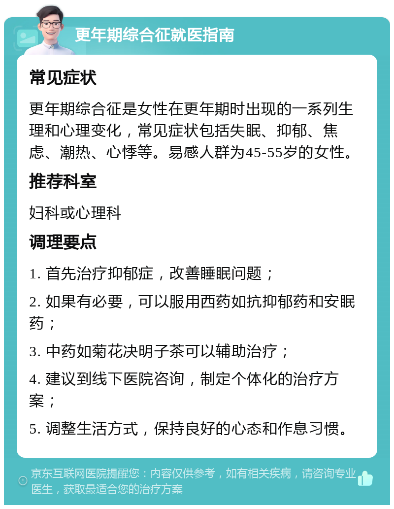 更年期综合征就医指南 常见症状 更年期综合征是女性在更年期时出现的一系列生理和心理变化，常见症状包括失眠、抑郁、焦虑、潮热、心悸等。易感人群为45-55岁的女性。 推荐科室 妇科或心理科 调理要点 1. 首先治疗抑郁症，改善睡眠问题； 2. 如果有必要，可以服用西药如抗抑郁药和安眠药； 3. 中药如菊花决明子茶可以辅助治疗； 4. 建议到线下医院咨询，制定个体化的治疗方案； 5. 调整生活方式，保持良好的心态和作息习惯。