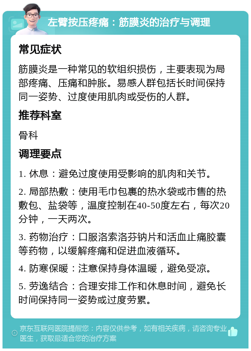 左臂按压疼痛：筋膜炎的治疗与调理 常见症状 筋膜炎是一种常见的软组织损伤，主要表现为局部疼痛、压痛和肿胀。易感人群包括长时间保持同一姿势、过度使用肌肉或受伤的人群。 推荐科室 骨科 调理要点 1. 休息：避免过度使用受影响的肌肉和关节。 2. 局部热敷：使用毛巾包裹的热水袋或市售的热敷包、盐袋等，温度控制在40-50度左右，每次20分钟，一天两次。 3. 药物治疗：口服洛索洛芬钠片和活血止痛胶囊等药物，以缓解疼痛和促进血液循环。 4. 防寒保暖：注意保持身体温暖，避免受凉。 5. 劳逸结合：合理安排工作和休息时间，避免长时间保持同一姿势或过度劳累。