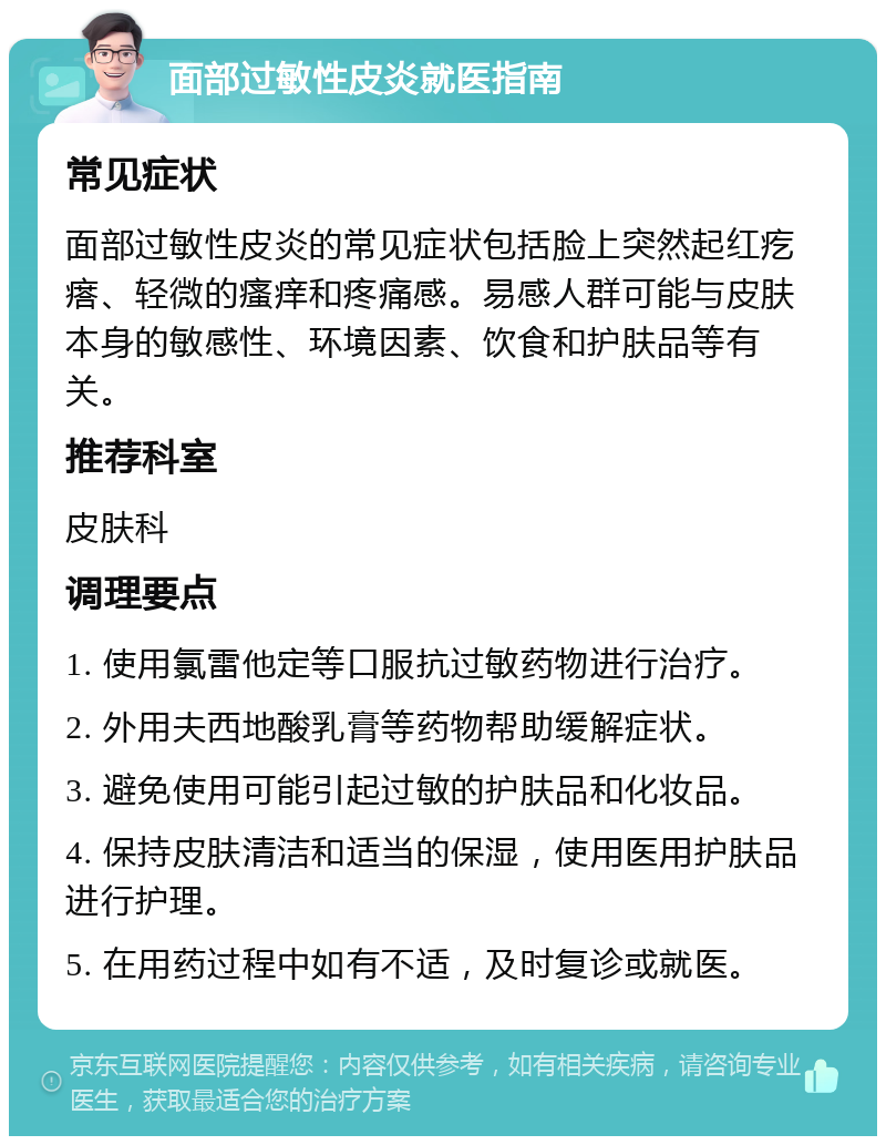 面部过敏性皮炎就医指南 常见症状 面部过敏性皮炎的常见症状包括脸上突然起红疙瘩、轻微的瘙痒和疼痛感。易感人群可能与皮肤本身的敏感性、环境因素、饮食和护肤品等有关。 推荐科室 皮肤科 调理要点 1. 使用氯雷他定等口服抗过敏药物进行治疗。 2. 外用夫西地酸乳膏等药物帮助缓解症状。 3. 避免使用可能引起过敏的护肤品和化妆品。 4. 保持皮肤清洁和适当的保湿，使用医用护肤品进行护理。 5. 在用药过程中如有不适，及时复诊或就医。