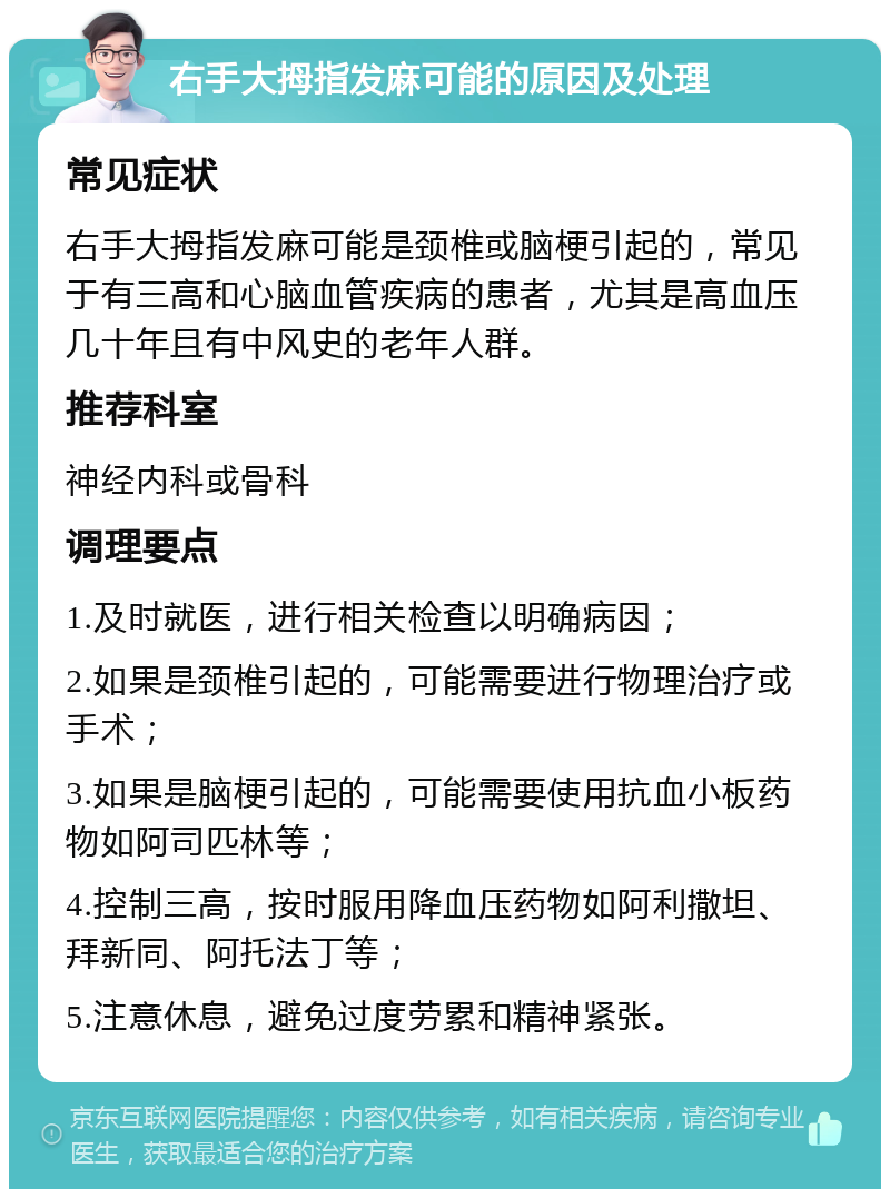 右手大拇指发麻可能的原因及处理 常见症状 右手大拇指发麻可能是颈椎或脑梗引起的，常见于有三高和心脑血管疾病的患者，尤其是高血压几十年且有中风史的老年人群。 推荐科室 神经内科或骨科 调理要点 1.及时就医，进行相关检查以明确病因； 2.如果是颈椎引起的，可能需要进行物理治疗或手术； 3.如果是脑梗引起的，可能需要使用抗血小板药物如阿司匹林等； 4.控制三高，按时服用降血压药物如阿利撒坦、拜新同、阿托法丁等； 5.注意休息，避免过度劳累和精神紧张。