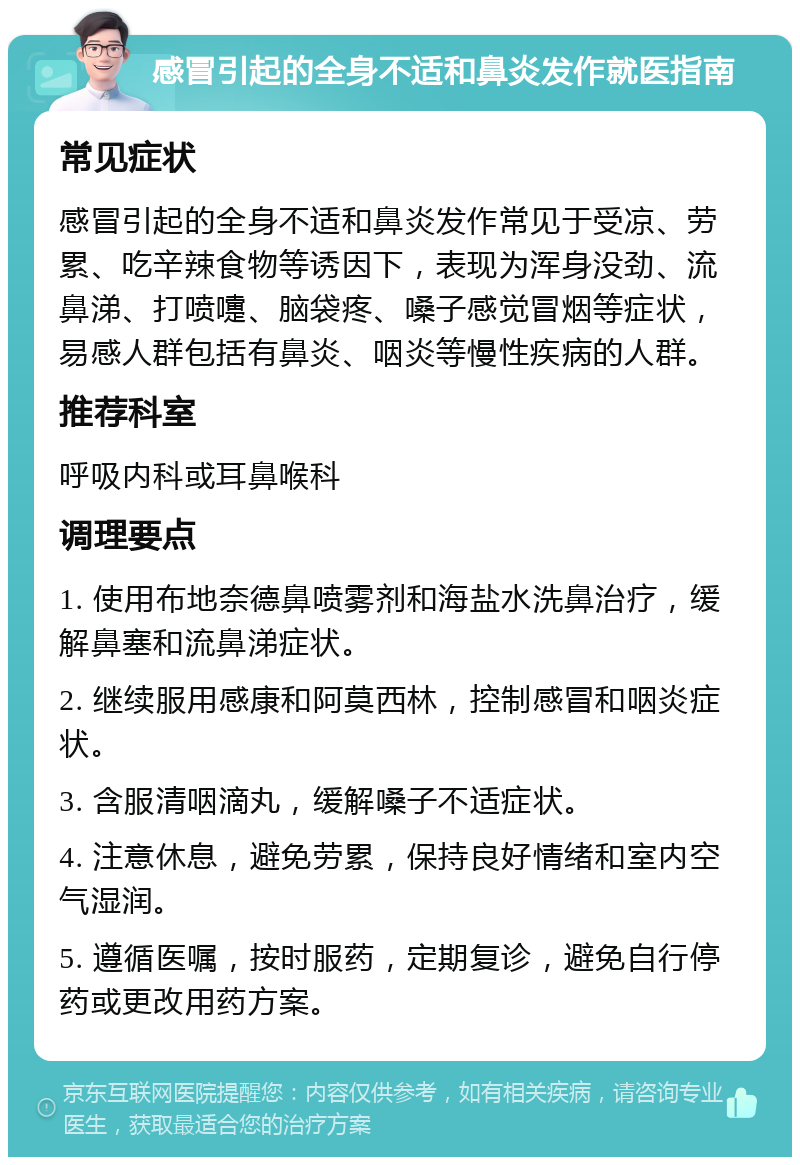 感冒引起的全身不适和鼻炎发作就医指南 常见症状 感冒引起的全身不适和鼻炎发作常见于受凉、劳累、吃辛辣食物等诱因下，表现为浑身没劲、流鼻涕、打喷嚏、脑袋疼、嗓子感觉冒烟等症状，易感人群包括有鼻炎、咽炎等慢性疾病的人群。 推荐科室 呼吸内科或耳鼻喉科 调理要点 1. 使用布地奈德鼻喷雾剂和海盐水洗鼻治疗，缓解鼻塞和流鼻涕症状。 2. 继续服用感康和阿莫西林，控制感冒和咽炎症状。 3. 含服清咽滴丸，缓解嗓子不适症状。 4. 注意休息，避免劳累，保持良好情绪和室内空气湿润。 5. 遵循医嘱，按时服药，定期复诊，避免自行停药或更改用药方案。