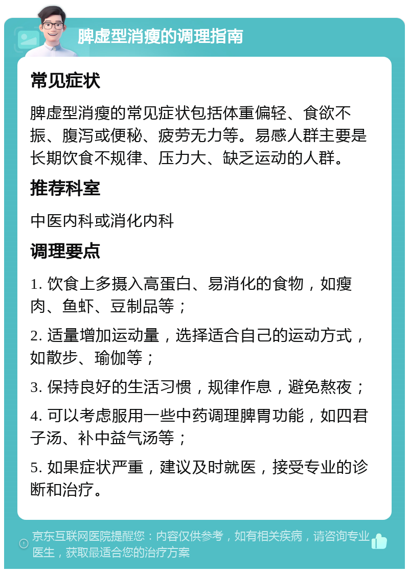 脾虚型消瘦的调理指南 常见症状 脾虚型消瘦的常见症状包括体重偏轻、食欲不振、腹泻或便秘、疲劳无力等。易感人群主要是长期饮食不规律、压力大、缺乏运动的人群。 推荐科室 中医内科或消化内科 调理要点 1. 饮食上多摄入高蛋白、易消化的食物，如瘦肉、鱼虾、豆制品等； 2. 适量增加运动量，选择适合自己的运动方式，如散步、瑜伽等； 3. 保持良好的生活习惯，规律作息，避免熬夜； 4. 可以考虑服用一些中药调理脾胃功能，如四君子汤、补中益气汤等； 5. 如果症状严重，建议及时就医，接受专业的诊断和治疗。