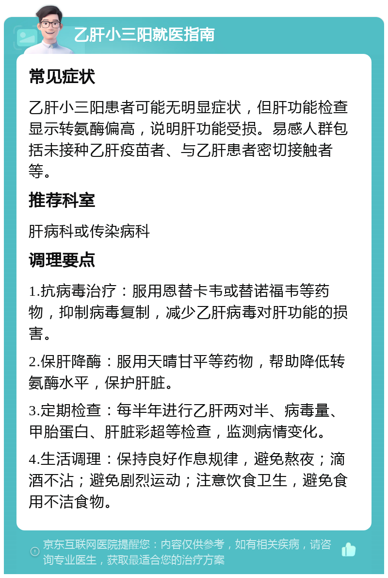 乙肝小三阳就医指南 常见症状 乙肝小三阳患者可能无明显症状，但肝功能检查显示转氨酶偏高，说明肝功能受损。易感人群包括未接种乙肝疫苗者、与乙肝患者密切接触者等。 推荐科室 肝病科或传染病科 调理要点 1.抗病毒治疗：服用恩替卡韦或替诺福韦等药物，抑制病毒复制，减少乙肝病毒对肝功能的损害。 2.保肝降酶：服用天晴甘平等药物，帮助降低转氨酶水平，保护肝脏。 3.定期检查：每半年进行乙肝两对半、病毒量、甲胎蛋白、肝脏彩超等检查，监测病情变化。 4.生活调理：保持良好作息规律，避免熬夜；滴酒不沾；避免剧烈运动；注意饮食卫生，避免食用不洁食物。