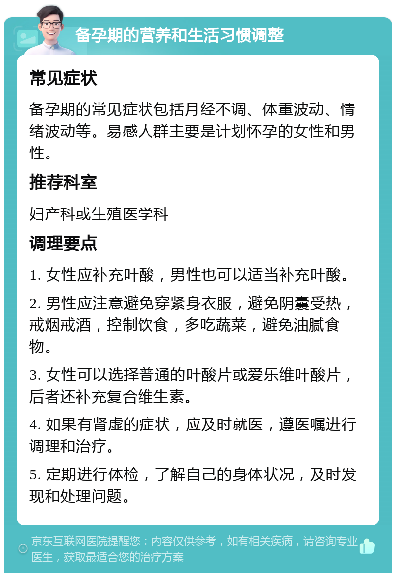 备孕期的营养和生活习惯调整 常见症状 备孕期的常见症状包括月经不调、体重波动、情绪波动等。易感人群主要是计划怀孕的女性和男性。 推荐科室 妇产科或生殖医学科 调理要点 1. 女性应补充叶酸，男性也可以适当补充叶酸。 2. 男性应注意避免穿紧身衣服，避免阴囊受热，戒烟戒酒，控制饮食，多吃蔬菜，避免油腻食物。 3. 女性可以选择普通的叶酸片或爱乐维叶酸片，后者还补充复合维生素。 4. 如果有肾虚的症状，应及时就医，遵医嘱进行调理和治疗。 5. 定期进行体检，了解自己的身体状况，及时发现和处理问题。