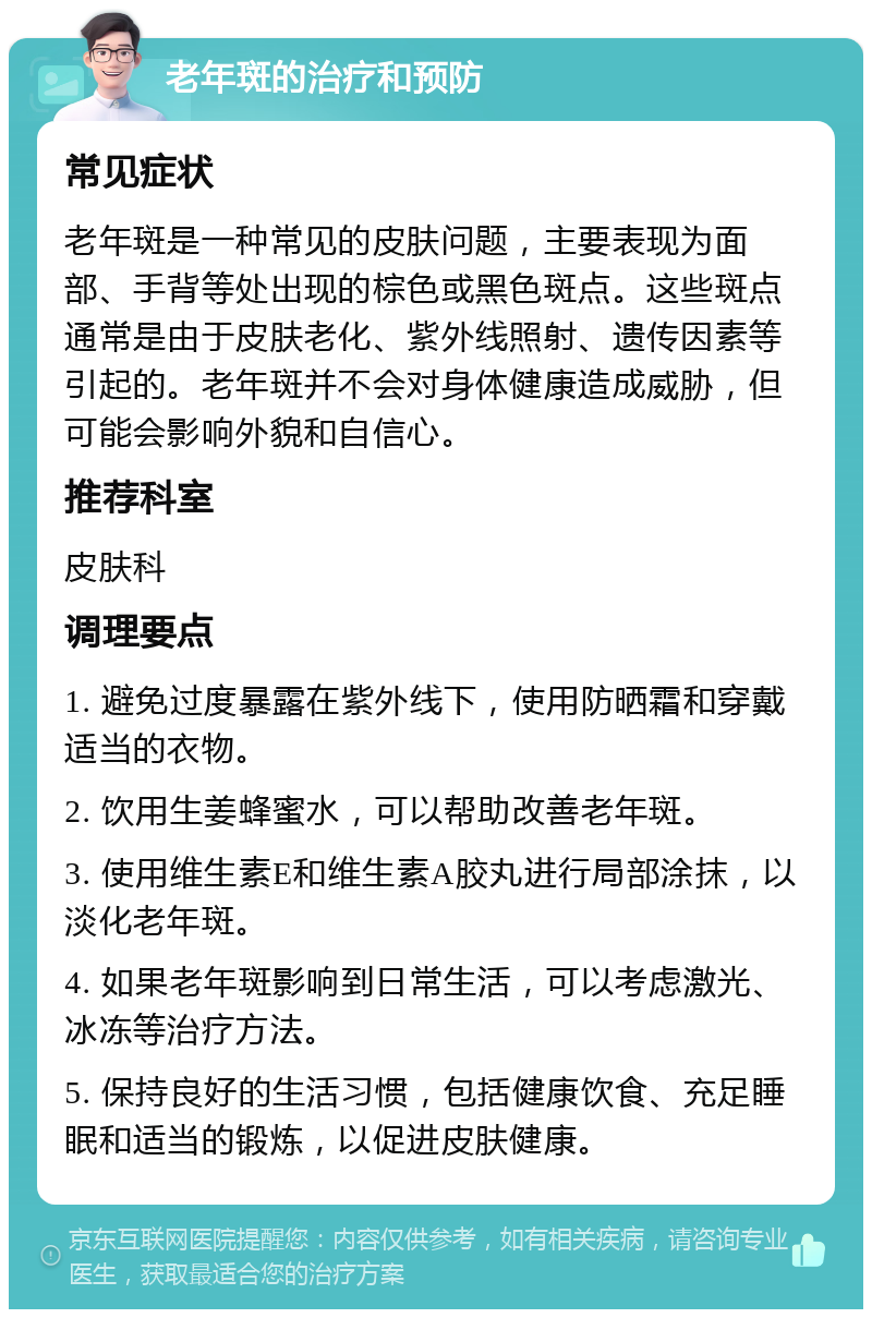 老年斑的治疗和预防 常见症状 老年斑是一种常见的皮肤问题，主要表现为面部、手背等处出现的棕色或黑色斑点。这些斑点通常是由于皮肤老化、紫外线照射、遗传因素等引起的。老年斑并不会对身体健康造成威胁，但可能会影响外貌和自信心。 推荐科室 皮肤科 调理要点 1. 避免过度暴露在紫外线下，使用防晒霜和穿戴适当的衣物。 2. 饮用生姜蜂蜜水，可以帮助改善老年斑。 3. 使用维生素E和维生素A胶丸进行局部涂抹，以淡化老年斑。 4. 如果老年斑影响到日常生活，可以考虑激光、冰冻等治疗方法。 5. 保持良好的生活习惯，包括健康饮食、充足睡眠和适当的锻炼，以促进皮肤健康。