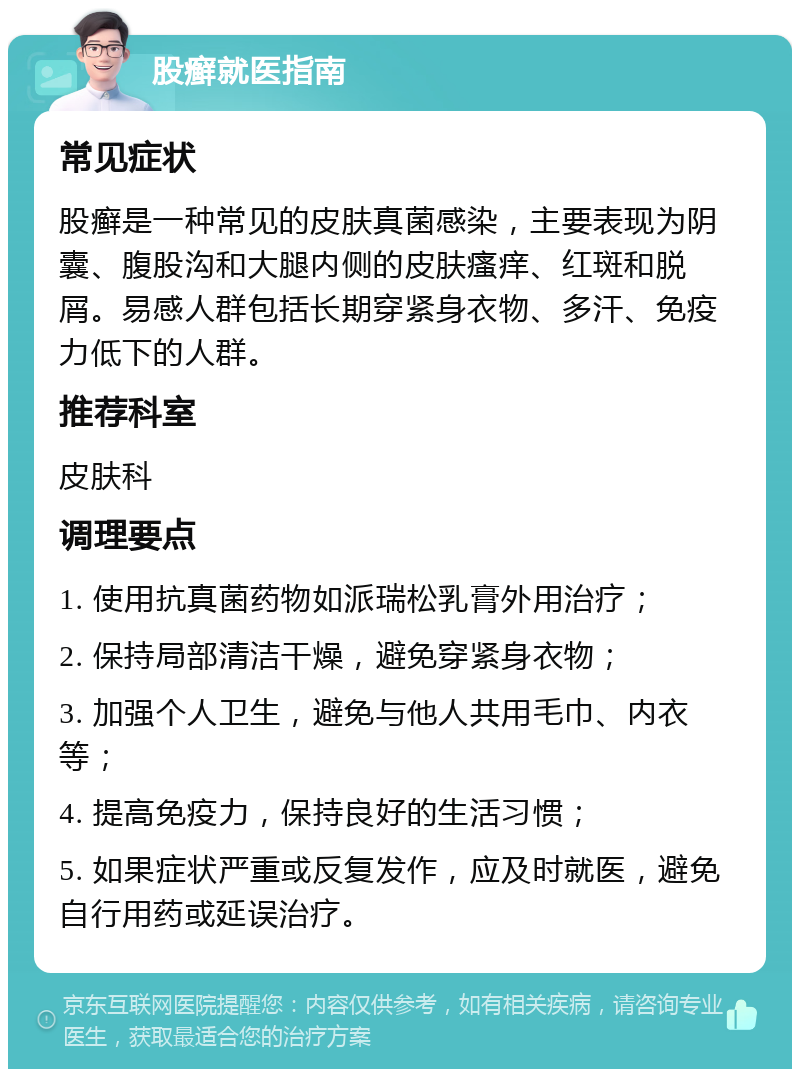 股癣就医指南 常见症状 股癣是一种常见的皮肤真菌感染，主要表现为阴囊、腹股沟和大腿内侧的皮肤瘙痒、红斑和脱屑。易感人群包括长期穿紧身衣物、多汗、免疫力低下的人群。 推荐科室 皮肤科 调理要点 1. 使用抗真菌药物如派瑞松乳膏外用治疗； 2. 保持局部清洁干燥，避免穿紧身衣物； 3. 加强个人卫生，避免与他人共用毛巾、内衣等； 4. 提高免疫力，保持良好的生活习惯； 5. 如果症状严重或反复发作，应及时就医，避免自行用药或延误治疗。