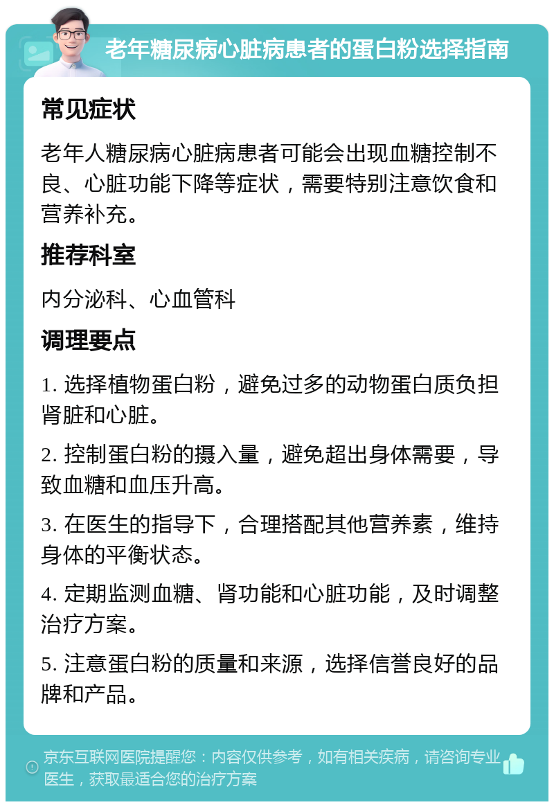 老年糖尿病心脏病患者的蛋白粉选择指南 常见症状 老年人糖尿病心脏病患者可能会出现血糖控制不良、心脏功能下降等症状，需要特别注意饮食和营养补充。 推荐科室 内分泌科、心血管科 调理要点 1. 选择植物蛋白粉，避免过多的动物蛋白质负担肾脏和心脏。 2. 控制蛋白粉的摄入量，避免超出身体需要，导致血糖和血压升高。 3. 在医生的指导下，合理搭配其他营养素，维持身体的平衡状态。 4. 定期监测血糖、肾功能和心脏功能，及时调整治疗方案。 5. 注意蛋白粉的质量和来源，选择信誉良好的品牌和产品。