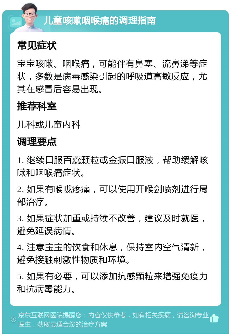 儿童咳嗽咽喉痛的调理指南 常见症状 宝宝咳嗽、咽喉痛，可能伴有鼻塞、流鼻涕等症状，多数是病毒感染引起的呼吸道高敏反应，尤其在感冒后容易出现。 推荐科室 儿科或儿童内科 调理要点 1. 继续口服百蕊颗粒或金振口服液，帮助缓解咳嗽和咽喉痛症状。 2. 如果有喉咙疼痛，可以使用开喉剑喷剂进行局部治疗。 3. 如果症状加重或持续不改善，建议及时就医，避免延误病情。 4. 注意宝宝的饮食和休息，保持室内空气清新，避免接触刺激性物质和环境。 5. 如果有必要，可以添加抗感颗粒来增强免疫力和抗病毒能力。