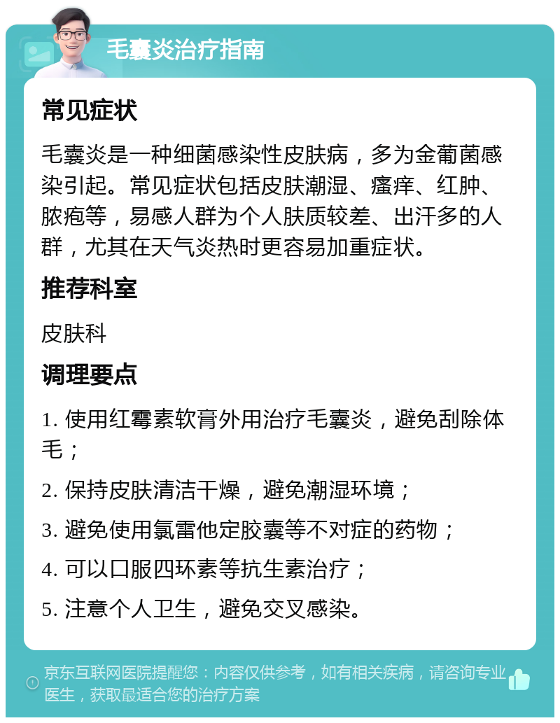 毛囊炎治疗指南 常见症状 毛囊炎是一种细菌感染性皮肤病，多为金葡菌感染引起。常见症状包括皮肤潮湿、瘙痒、红肿、脓疱等，易感人群为个人肤质较差、出汗多的人群，尤其在天气炎热时更容易加重症状。 推荐科室 皮肤科 调理要点 1. 使用红霉素软膏外用治疗毛囊炎，避免刮除体毛； 2. 保持皮肤清洁干燥，避免潮湿环境； 3. 避免使用氯雷他定胶囊等不对症的药物； 4. 可以口服四环素等抗生素治疗； 5. 注意个人卫生，避免交叉感染。