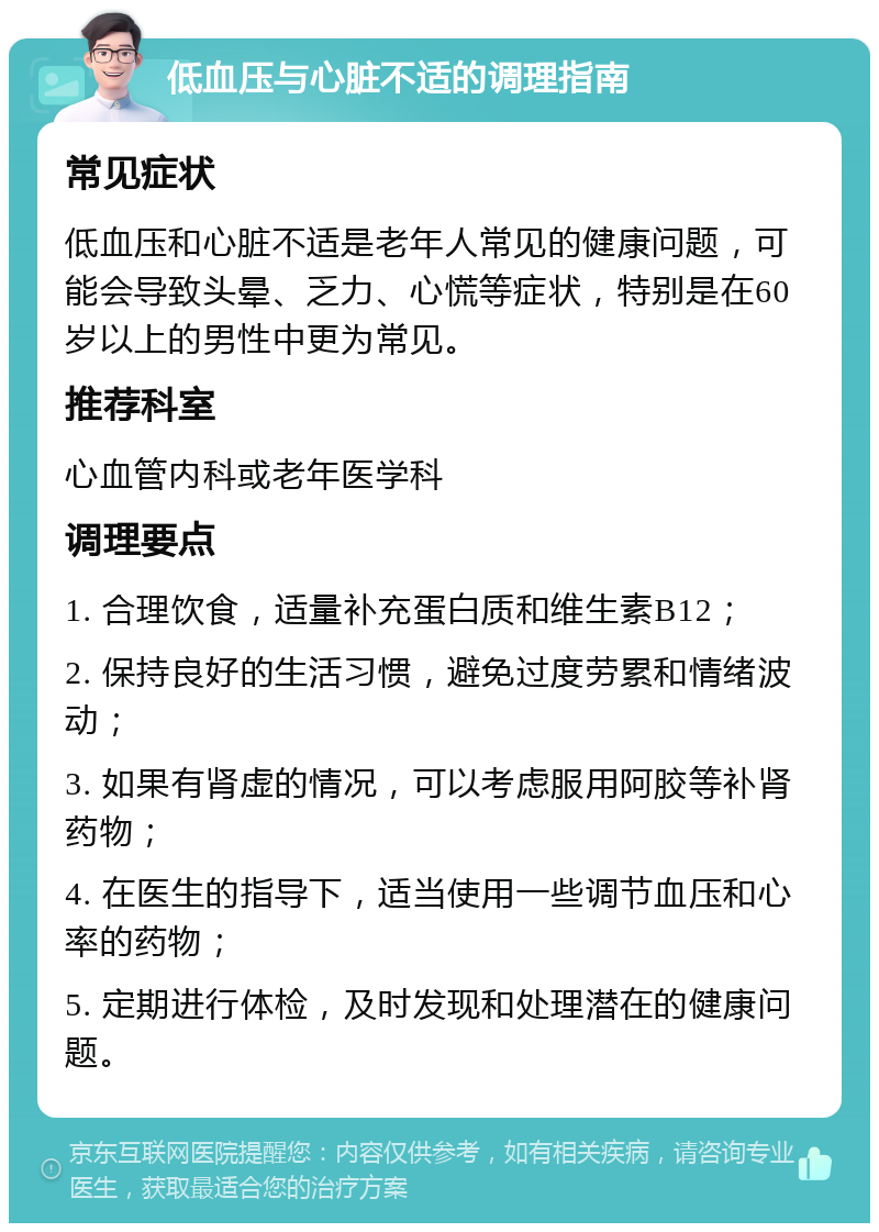 低血压与心脏不适的调理指南 常见症状 低血压和心脏不适是老年人常见的健康问题，可能会导致头晕、乏力、心慌等症状，特别是在60岁以上的男性中更为常见。 推荐科室 心血管内科或老年医学科 调理要点 1. 合理饮食，适量补充蛋白质和维生素B12； 2. 保持良好的生活习惯，避免过度劳累和情绪波动； 3. 如果有肾虚的情况，可以考虑服用阿胶等补肾药物； 4. 在医生的指导下，适当使用一些调节血压和心率的药物； 5. 定期进行体检，及时发现和处理潜在的健康问题。