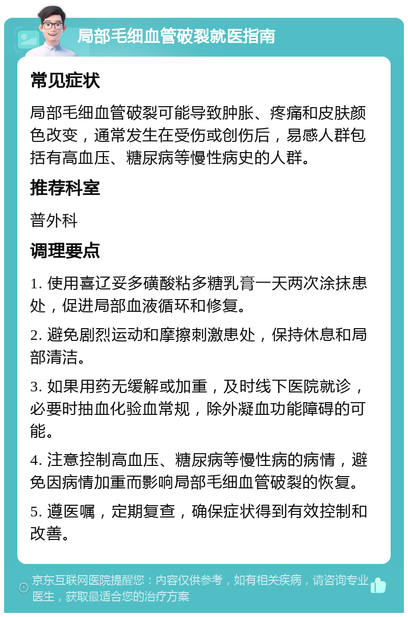 局部毛细血管破裂就医指南 常见症状 局部毛细血管破裂可能导致肿胀、疼痛和皮肤颜色改变，通常发生在受伤或创伤后，易感人群包括有高血压、糖尿病等慢性病史的人群。 推荐科室 普外科 调理要点 1. 使用喜辽妥多磺酸粘多糖乳膏一天两次涂抹患处，促进局部血液循环和修复。 2. 避免剧烈运动和摩擦刺激患处，保持休息和局部清洁。 3. 如果用药无缓解或加重，及时线下医院就诊，必要时抽血化验血常规，除外凝血功能障碍的可能。 4. 注意控制高血压、糖尿病等慢性病的病情，避免因病情加重而影响局部毛细血管破裂的恢复。 5. 遵医嘱，定期复查，确保症状得到有效控制和改善。