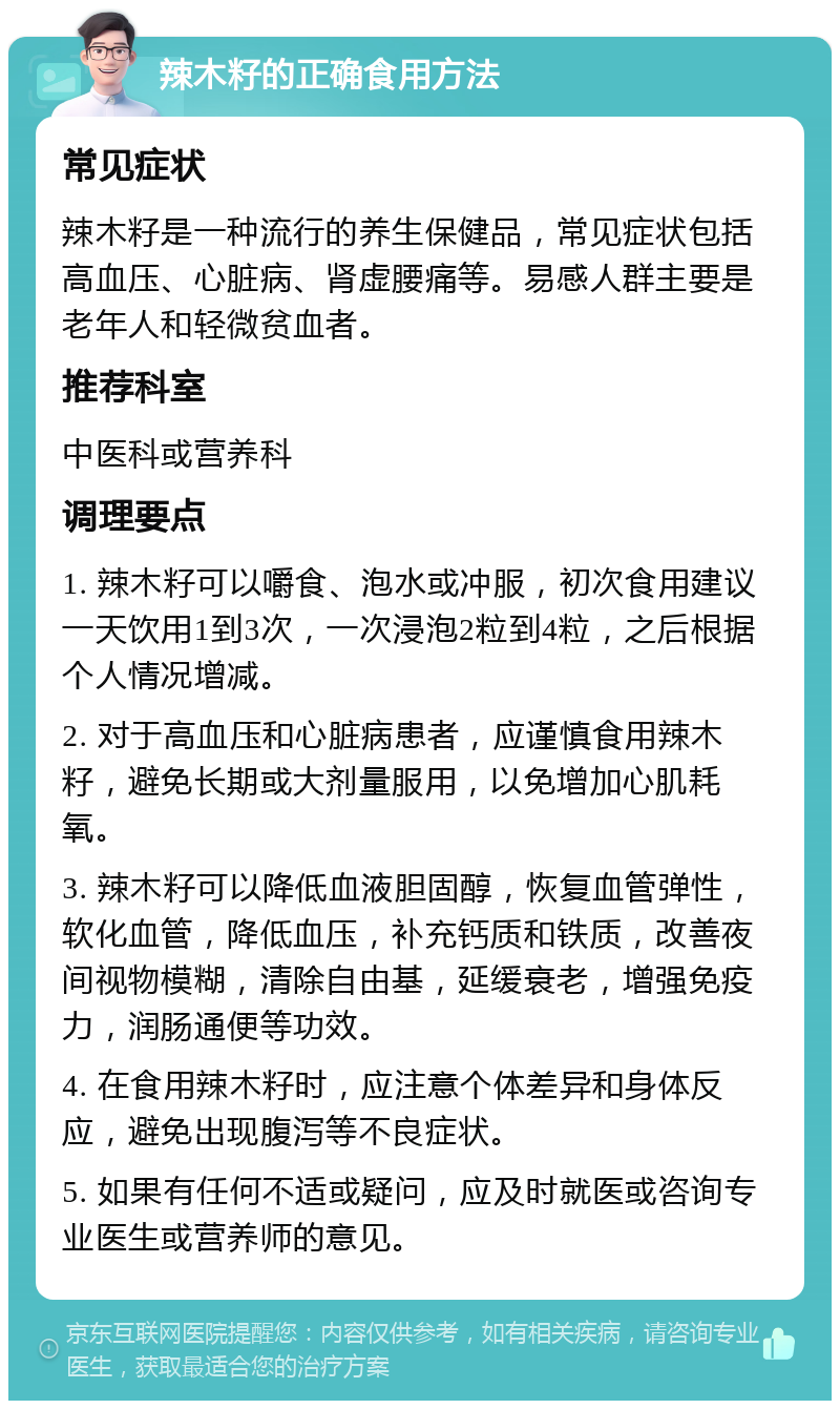 辣木籽的正确食用方法 常见症状 辣木籽是一种流行的养生保健品，常见症状包括高血压、心脏病、肾虚腰痛等。易感人群主要是老年人和轻微贫血者。 推荐科室 中医科或营养科 调理要点 1. 辣木籽可以嚼食、泡水或冲服，初次食用建议一天饮用1到3次，一次浸泡2粒到4粒，之后根据个人情况增减。 2. 对于高血压和心脏病患者，应谨慎食用辣木籽，避免长期或大剂量服用，以免增加心肌耗氧。 3. 辣木籽可以降低血液胆固醇，恢复血管弹性，软化血管，降低血压，补充钙质和铁质，改善夜间视物模糊，清除自由基，延缓衰老，增强免疫力，润肠通便等功效。 4. 在食用辣木籽时，应注意个体差异和身体反应，避免出现腹泻等不良症状。 5. 如果有任何不适或疑问，应及时就医或咨询专业医生或营养师的意见。