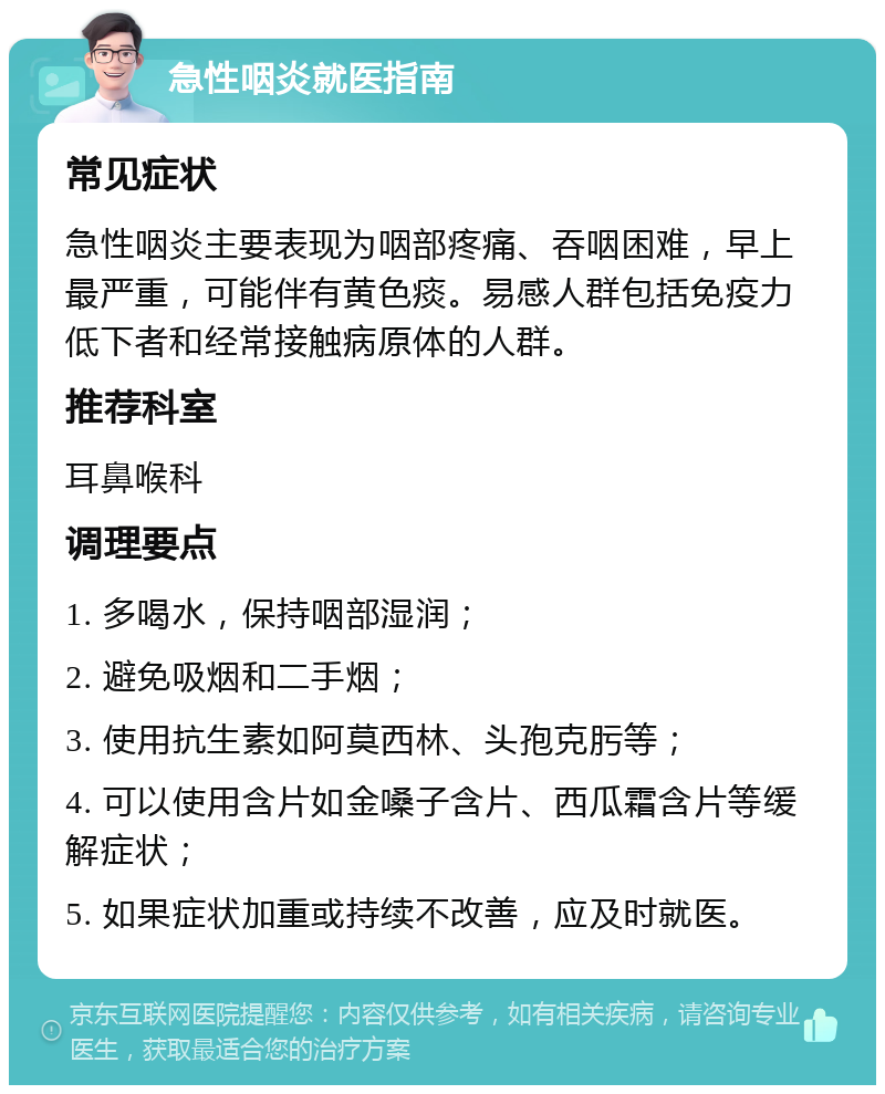 急性咽炎就医指南 常见症状 急性咽炎主要表现为咽部疼痛、吞咽困难，早上最严重，可能伴有黄色痰。易感人群包括免疫力低下者和经常接触病原体的人群。 推荐科室 耳鼻喉科 调理要点 1. 多喝水，保持咽部湿润； 2. 避免吸烟和二手烟； 3. 使用抗生素如阿莫西林、头孢克肟等； 4. 可以使用含片如金嗓子含片、西瓜霜含片等缓解症状； 5. 如果症状加重或持续不改善，应及时就医。