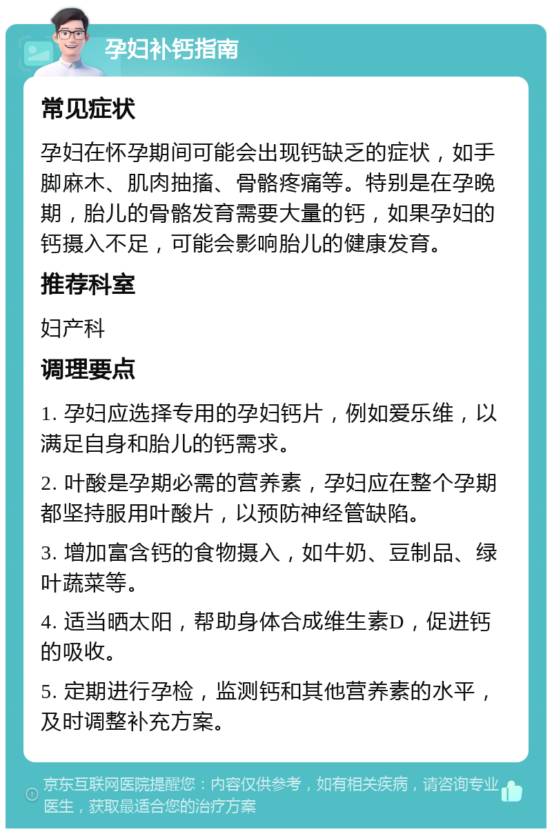 孕妇补钙指南 常见症状 孕妇在怀孕期间可能会出现钙缺乏的症状，如手脚麻木、肌肉抽搐、骨骼疼痛等。特别是在孕晚期，胎儿的骨骼发育需要大量的钙，如果孕妇的钙摄入不足，可能会影响胎儿的健康发育。 推荐科室 妇产科 调理要点 1. 孕妇应选择专用的孕妇钙片，例如爱乐维，以满足自身和胎儿的钙需求。 2. 叶酸是孕期必需的营养素，孕妇应在整个孕期都坚持服用叶酸片，以预防神经管缺陷。 3. 增加富含钙的食物摄入，如牛奶、豆制品、绿叶蔬菜等。 4. 适当晒太阳，帮助身体合成维生素D，促进钙的吸收。 5. 定期进行孕检，监测钙和其他营养素的水平，及时调整补充方案。