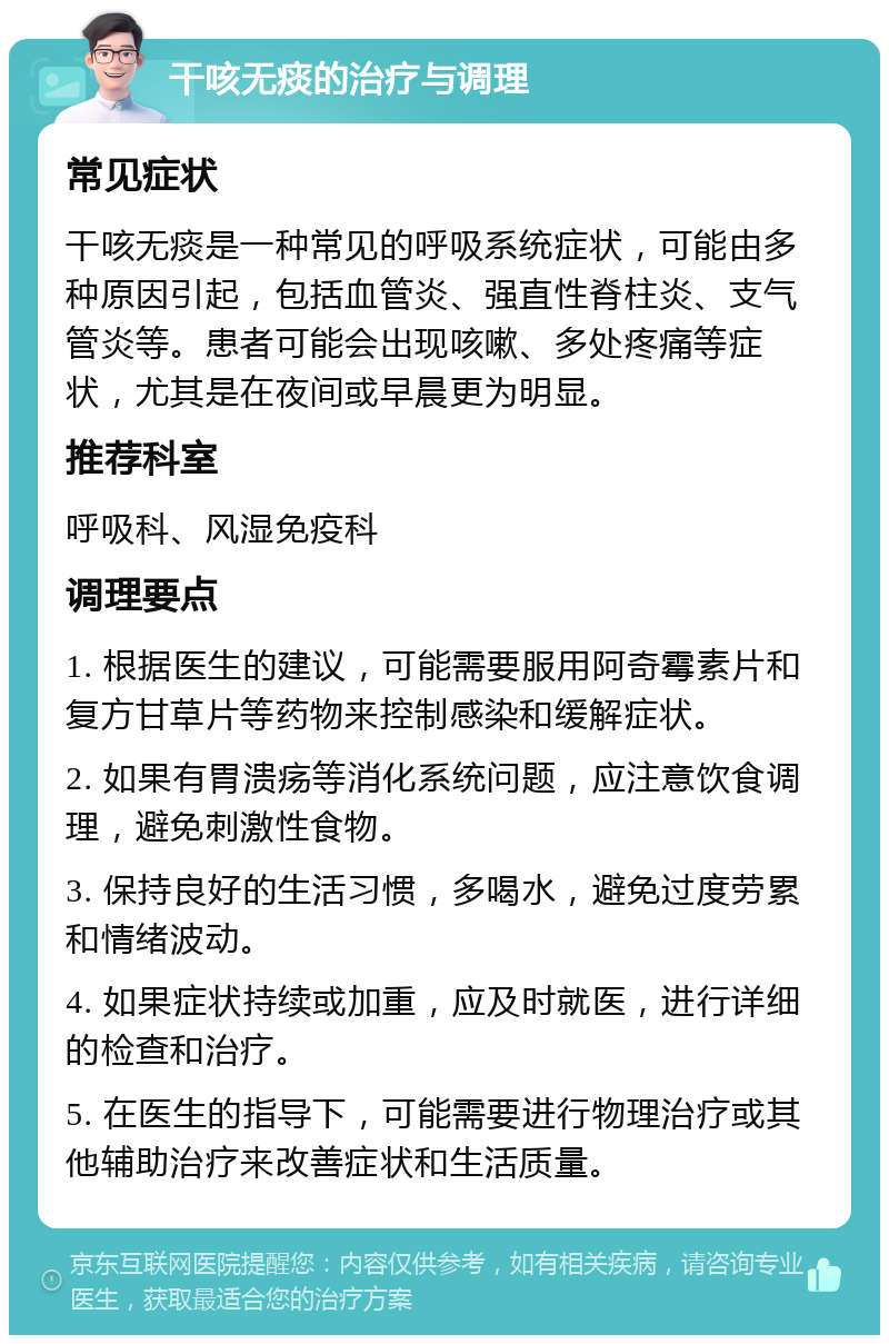 干咳无痰的治疗与调理 常见症状 干咳无痰是一种常见的呼吸系统症状，可能由多种原因引起，包括血管炎、强直性脊柱炎、支气管炎等。患者可能会出现咳嗽、多处疼痛等症状，尤其是在夜间或早晨更为明显。 推荐科室 呼吸科、风湿免疫科 调理要点 1. 根据医生的建议，可能需要服用阿奇霉素片和复方甘草片等药物来控制感染和缓解症状。 2. 如果有胃溃疡等消化系统问题，应注意饮食调理，避免刺激性食物。 3. 保持良好的生活习惯，多喝水，避免过度劳累和情绪波动。 4. 如果症状持续或加重，应及时就医，进行详细的检查和治疗。 5. 在医生的指导下，可能需要进行物理治疗或其他辅助治疗来改善症状和生活质量。