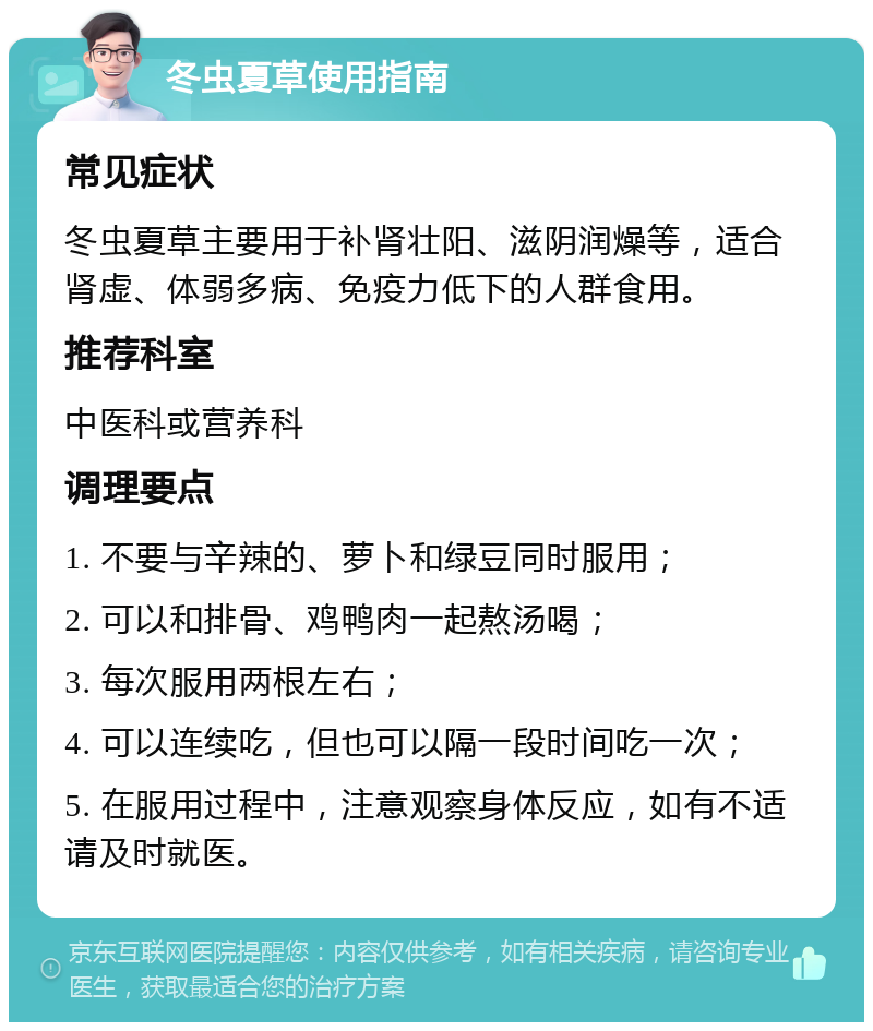 冬虫夏草使用指南 常见症状 冬虫夏草主要用于补肾壮阳、滋阴润燥等，适合肾虚、体弱多病、免疫力低下的人群食用。 推荐科室 中医科或营养科 调理要点 1. 不要与辛辣的、萝卜和绿豆同时服用； 2. 可以和排骨、鸡鸭肉一起熬汤喝； 3. 每次服用两根左右； 4. 可以连续吃，但也可以隔一段时间吃一次； 5. 在服用过程中，注意观察身体反应，如有不适请及时就医。