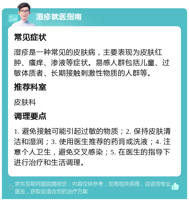 湿疹就医指南 常见症状 湿疹是一种常见的皮肤病，主要表现为皮肤红肿、瘙痒、渗液等症状。易感人群包括儿童、过敏体质者、长期接触刺激性物质的人群等。 推荐科室 皮肤科 调理要点 1. 避免接触可能引起过敏的物质；2. 保持皮肤清洁和湿润；3. 使用医生推荐的药膏或洗液；4. 注意个人卫生，避免交叉感染；5. 在医生的指导下进行治疗和生活调理。