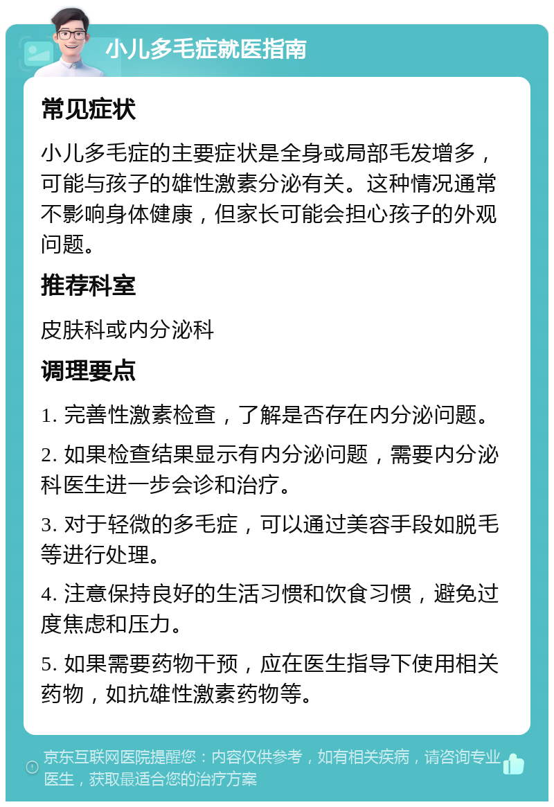 小儿多毛症就医指南 常见症状 小儿多毛症的主要症状是全身或局部毛发增多，可能与孩子的雄性激素分泌有关。这种情况通常不影响身体健康，但家长可能会担心孩子的外观问题。 推荐科室 皮肤科或内分泌科 调理要点 1. 完善性激素检查，了解是否存在内分泌问题。 2. 如果检查结果显示有内分泌问题，需要内分泌科医生进一步会诊和治疗。 3. 对于轻微的多毛症，可以通过美容手段如脱毛等进行处理。 4. 注意保持良好的生活习惯和饮食习惯，避免过度焦虑和压力。 5. 如果需要药物干预，应在医生指导下使用相关药物，如抗雄性激素药物等。